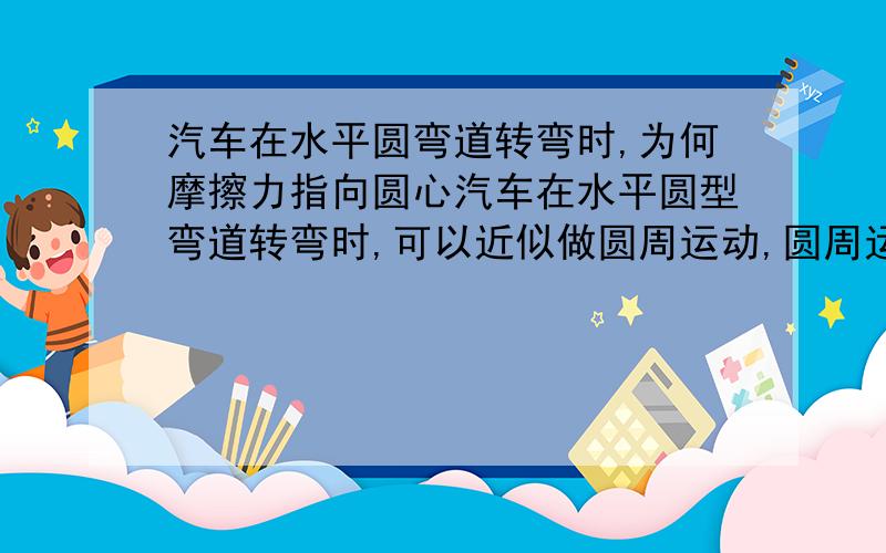 汽车在水平圆弯道转弯时,为何摩擦力指向圆心汽车在水平圆型弯道转弯时,可以近似做圆周运动,圆周运动需要有向心力,而在行使中只有摩擦力能提供向心力（理想状况下）.而向心力的方向