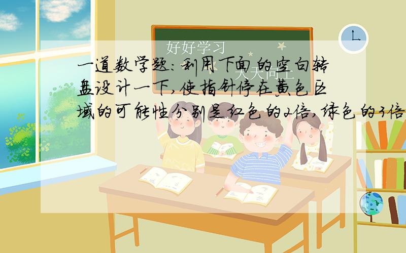 一道数学题：利用下面的空白转盘设计一下,使指针停在黄色区域的可能性分别是红色的2倍,绿色的3倍．还要有图哦!快点,我明天要交作业啊!