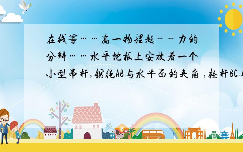 在线等……高一物理题……力的分解……水平地板上安放着一个小型吊杆,钢绳AB与水平面的夹角 ,轻杆BC与水平面的夹角 ,钢绳和杆的重力均可忽略不计．轻杆的下端C点用铰链固定,上端B处用