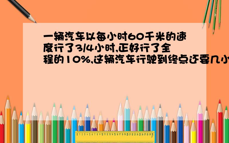 一辆汽车以每小时60千米的速度行了3/4小时,正好行了全程的10%,这辆汽车行驶到终点还要几小时?