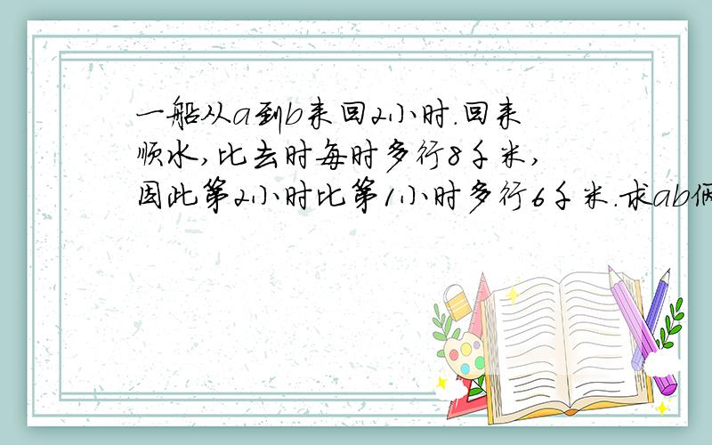 一船从a到b来回2小时.回来顺水,比去时每时多行8千米,因此第2小时比第1小时多行6千米.求ab俩地距离?