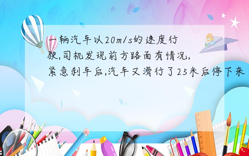 一辆汽车以20m/s的速度行驶,司机发现前方路面有情况,紧急刹车后,汽车又滑行了25米后停下来了,则该汽车从刹车到停车共用了（ ）A.3s B.2.5s C.2s D.1.25s 因为是初学,刚接触,能让我看懂就行了.