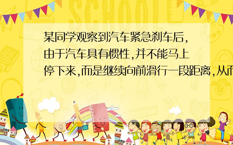 某同学观察到汽车紧急刹车后,由于汽车具有惯性,并不能马上停下来,而是继续向前滑行一段距离,从而常常造成车祸现象．他很想知道影响汽车紧急刹车后滑行距离大小的因素（因为紧急刹车