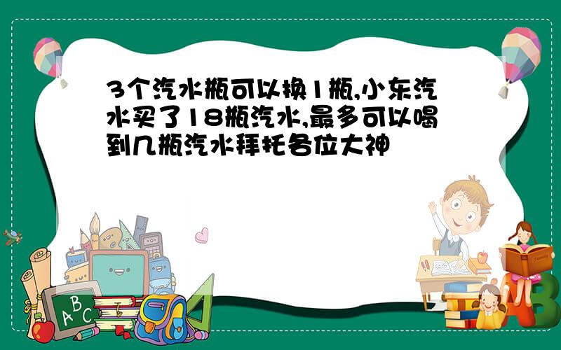 3个汽水瓶可以换1瓶,小东汽水买了18瓶汽水,最多可以喝到几瓶汽水拜托各位大神