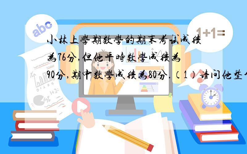 小林上学期数学的期末考试成绩为76分,但他平时数学成绩为90分,期中数学成绩为80分.（1）请问他整个学期的数学平均成绩是多少?（2）如果学期总评成绩按平时的平均成绩占20％,期中考试成