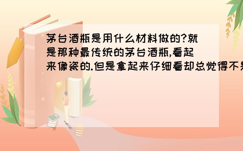 茅台酒瓶是用什么材料做的?就是那种最传统的茅台酒瓶,看起来像瓷的.但是拿起来仔细看却总觉得不是瓷的而是某种玻璃制品.