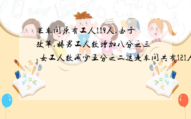 某车间原有工人119人,由于改革,将男工人数增加八分之三,女工人数减少五分之二这是车间共有121人.原来这个车间的男女工人个有多少人?不要方程,要算式,