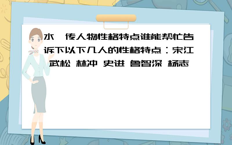 水浒传人物性格特点谁能帮忙告诉下以下几人的性格特点：宋江 武松 林冲 史进 鲁智深 杨志