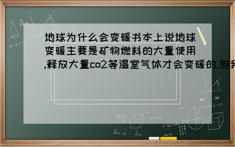 地球为什么会变暖书本上说地球变暖主要是矿物燃料的大量使用,释放大量co2等温室气体才会变暖的.但我觉得这只是一小部份原因.但我觉得是地球的热平衡被打破了.即使将来全部改用核能,