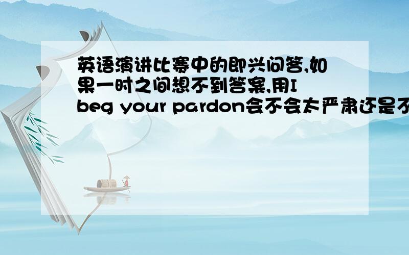 英语演讲比赛中的即兴问答,如果一时之间想不到答案,用I beg your pardon会不会太严肃还是不够好?还是用could you please repeat that 再是,有哪些必杀句能够延长一下想的时间,或是一些比较多余,但却