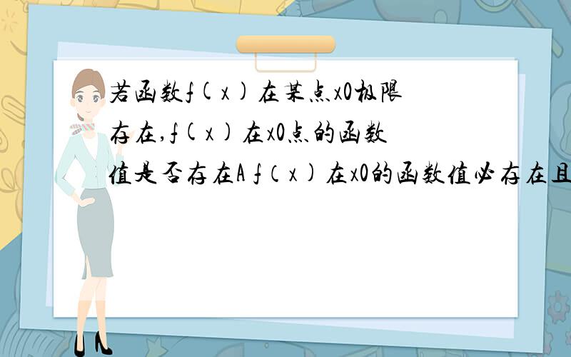 若函数f(x)在某点x0极限存在,f(x)在x0点的函数值是否存在A f（x)在x0的函数值必存在且等于极限值B f(x)在x0的函数值必存在,但不一定等于极限值C f(x)在x0的函数值可以不存在D 如果f(x0)存在则必