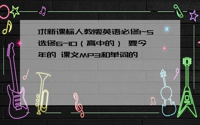 求新课标人教版英语必修1~5选修6~10（高中的） 要今年的 课文MP3和单词的