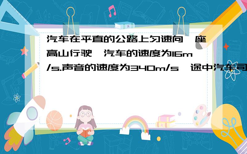 汽车在平直的公路上匀速向一座高山行驶,汽车的速度为16m/s.声音的速度为340m/s,途中汽车司机按一次喇叭,2s后司机听到回声,求：（1）司机按喇叭时汽车离山多远?（2）司机听到回声时汽车离