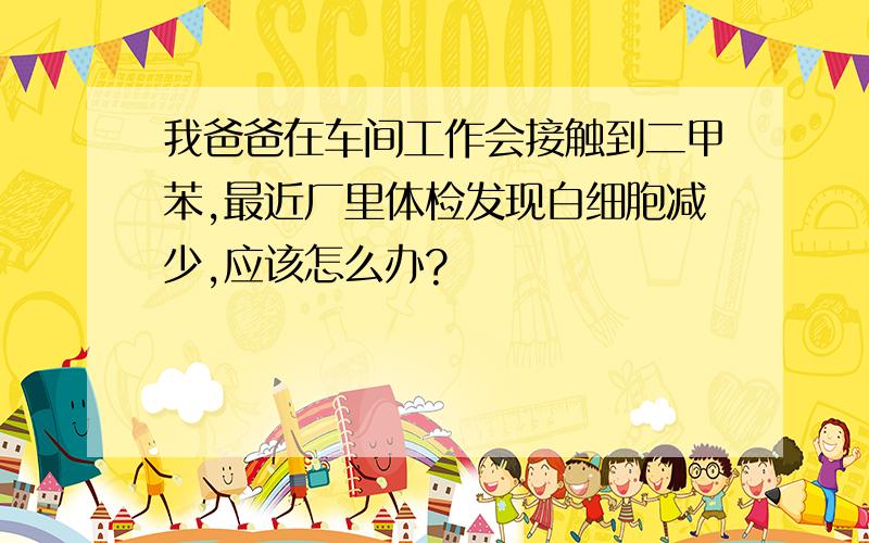 我爸爸在车间工作会接触到二甲苯,最近厂里体检发现白细胞减少,应该怎么办?