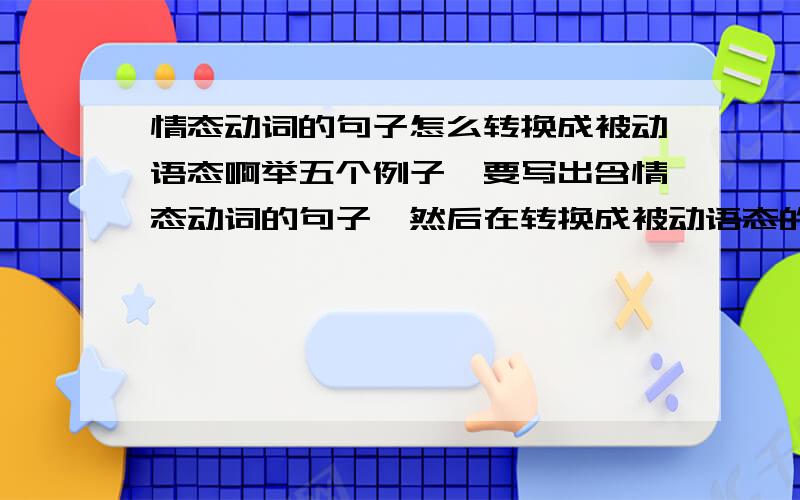 情态动词的句子怎么转换成被动语态啊举五个例子,要写出含情态动词的句子,然后在转换成被动语态的形式