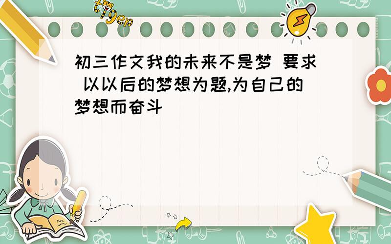 初三作文我的未来不是梦 要求 以以后的梦想为题,为自己的梦想而奋斗