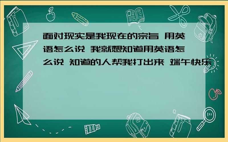 面对现实是我现在的宗旨 用英语怎么说 我就想知道用英语怎么说 知道的人帮我打出来 端午快乐