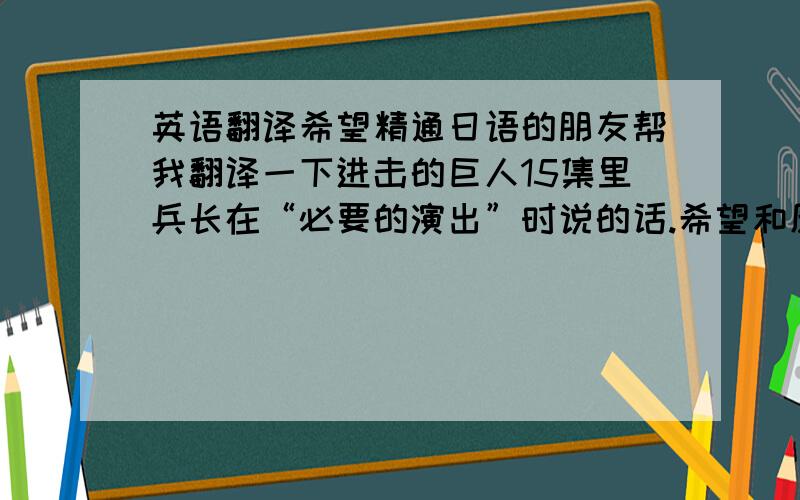 英语翻译希望精通日语的朋友帮我翻译一下进击的巨人15集里兵长在“必要的演出”时说的话.希望和原台词一样,利威尔：这是我一贯的主张,我认为最有用的管教是疼痛,目前你最需要的东西.