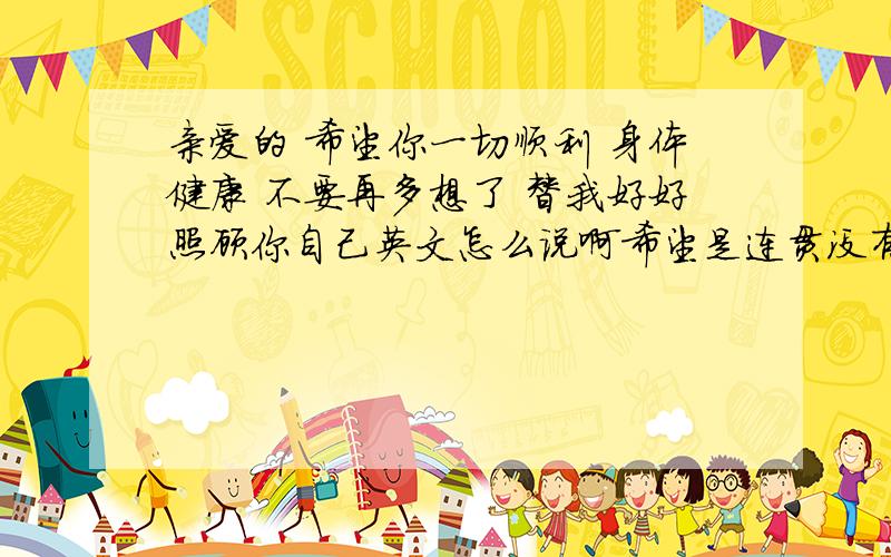 亲爱的 希望你一切顺利 身体健康 不要再多想了 替我好好照顾你自己英文怎么说啊希望是连贯没有病句的 ,帮我翻译下.