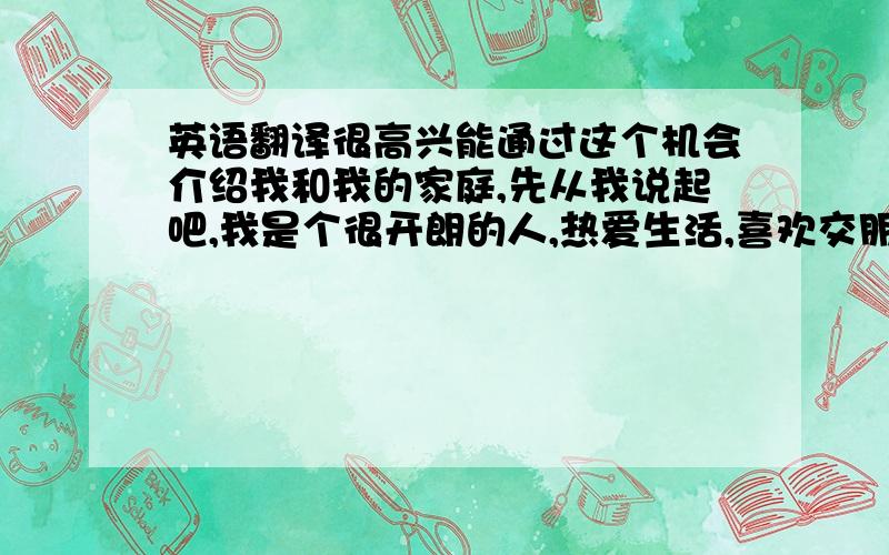 英语翻译很高兴能通过这个机会介绍我和我的家庭,先从我说起吧,我是个很开朗的人,热爱生活,喜欢交朋友并且爱好运动,平时我常常会用音乐和运动填满我的课余生活.我擅长网球、跆拳道和