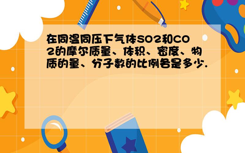 在同温同压下气体SO2和CO2的摩尔质量、体积、密度、物质的量、分子数的比例各是多少.