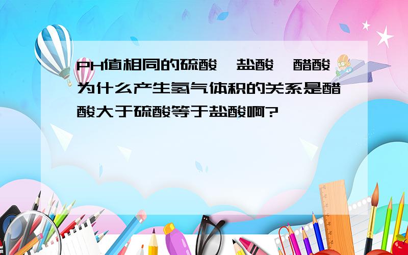 PH值相同的硫酸,盐酸,醋酸为什么产生氢气体积的关系是醋酸大于硫酸等于盐酸啊?