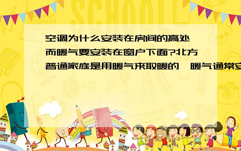 空调为什么安装在房间的高处,而暖气要安装在窗户下面?北方普通家庭是用暖气来取暖的,暖气通常安装在窗户的下面；而有的家庭中也有空调,而空调通常安装在房间的高处,这又是为什么呢?