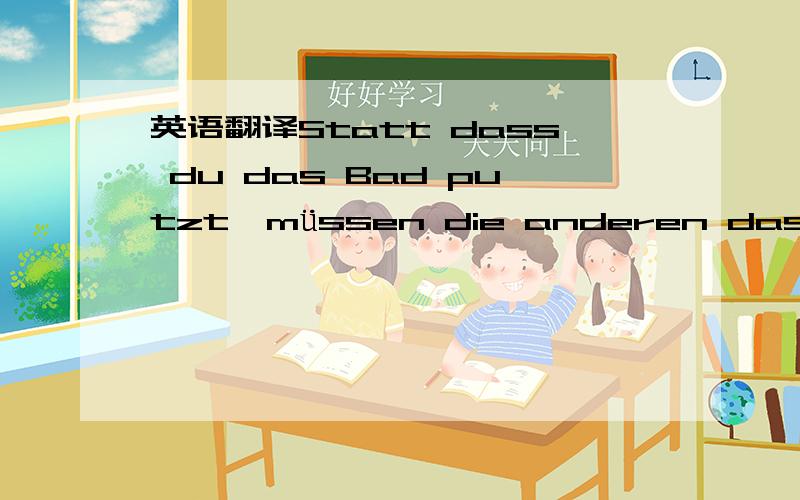 英语翻译Statt dass du das Bad putzt,müssen die anderen das für dich erledigen.