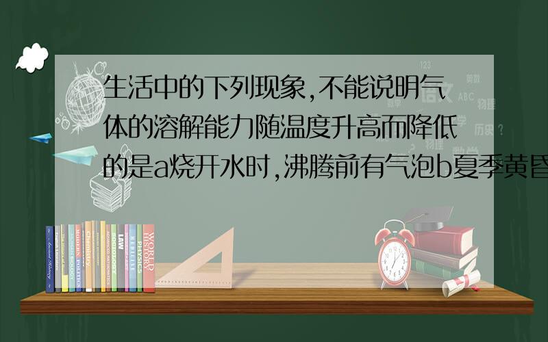 生活中的下列现象,不能说明气体的溶解能力随温度升高而降低的是a烧开水时,沸腾前有气泡b夏季黄昏,池塘里的鱼常浮出水面c打开啤酒瓶盖,有大量的泡沫溢出d喝下汽水感到有气体冲到鼻腔