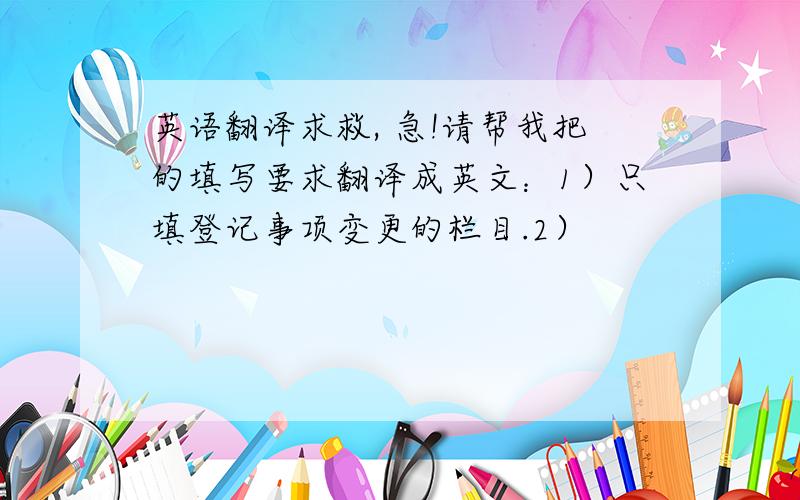 英语翻译求救, 急!请帮我把的填写要求翻译成英文：1）只填登记事项变更的栏目.2）