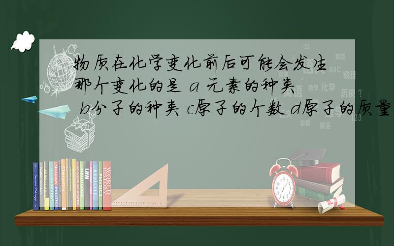 物质在化学变化前后可能会发生那个变化的是 a 元素的种类 b分子的种类 c原子的个数 d原子的质量