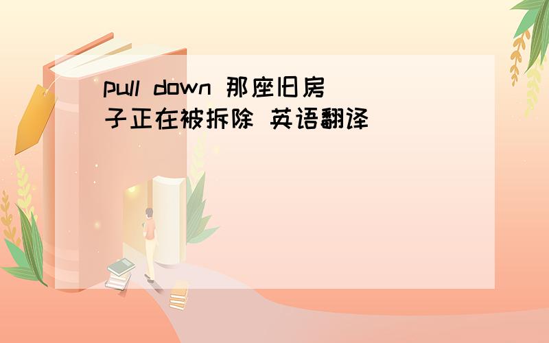 pull down 那座旧房子正在被拆除 英语翻译