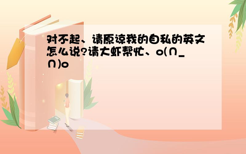 对不起、请原谅我的自私的英文怎么说?请大虾帮忙、o(∩_∩)o