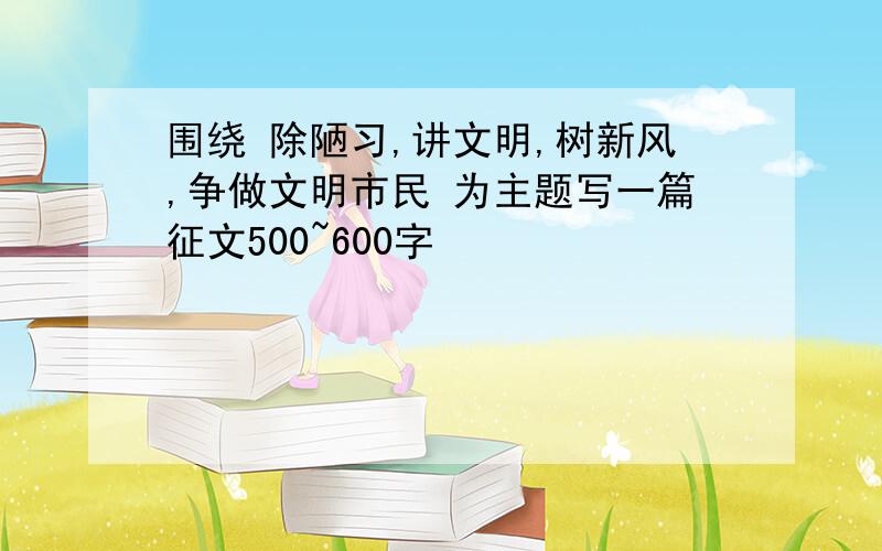 围绕 除陋习,讲文明,树新风,争做文明市民 为主题写一篇征文500~600字