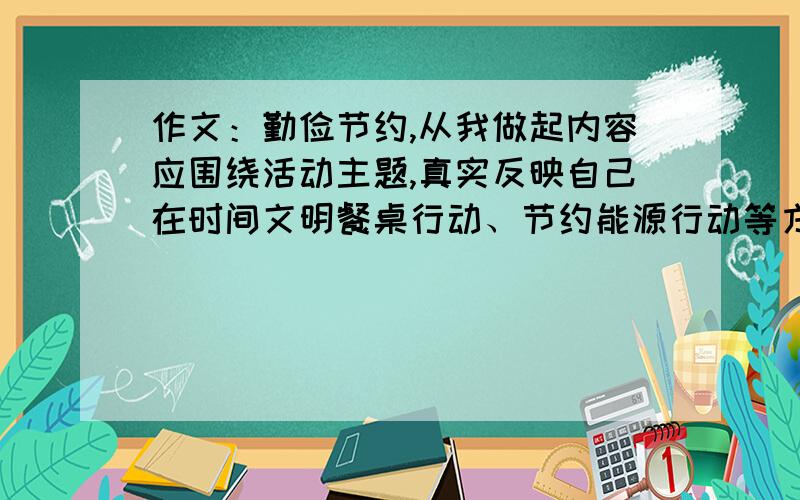 作文：勤俭节约,从我做起内容应围绕活动主题,真实反映自己在时间文明餐桌行动、节约能源行动等方面的心得体会.