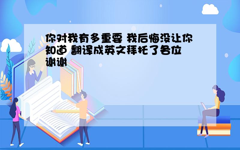 你对我有多重要 我后悔没让你知道 翻译成英文拜托了各位 谢谢