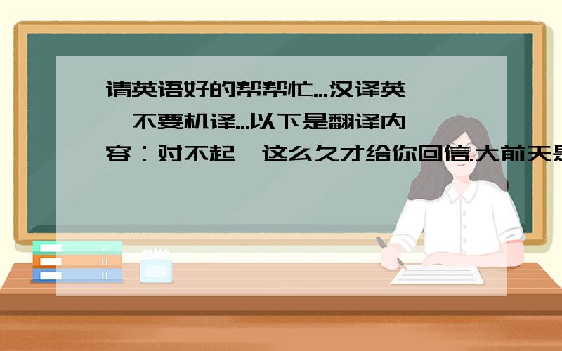 请英语好的帮帮忙...汉译英,不要机译...以下是翻译内容：对不起,这么久才给你回信.大前天是中国的春节,我们这里非常热闹.我要和父母一起到处去拜年,大人们会给小孩子红包.如果有机会你