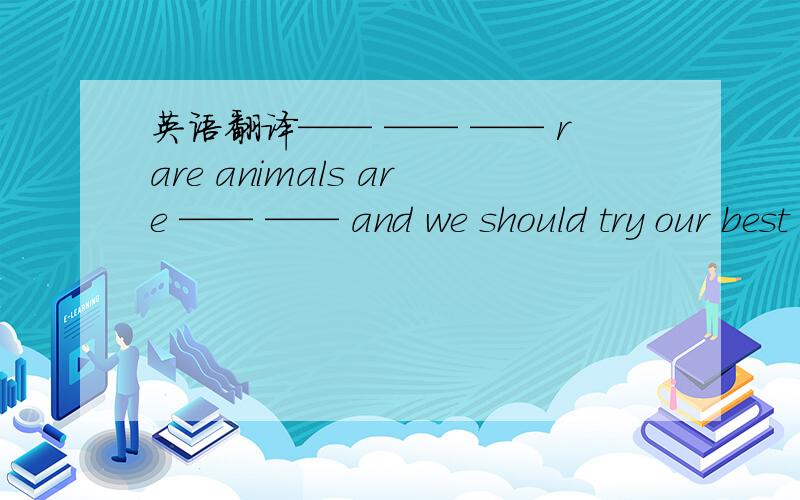 英语翻译—— —— —— rare animals are —— —— and we should try our best to ___ them