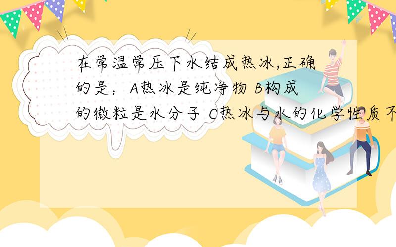 在常温常压下水结成热冰,正确的是：A热冰是纯净物 B构成的微粒是水分子 C热冰与水的化学性质不同 D结成热冰后分子停止运动。