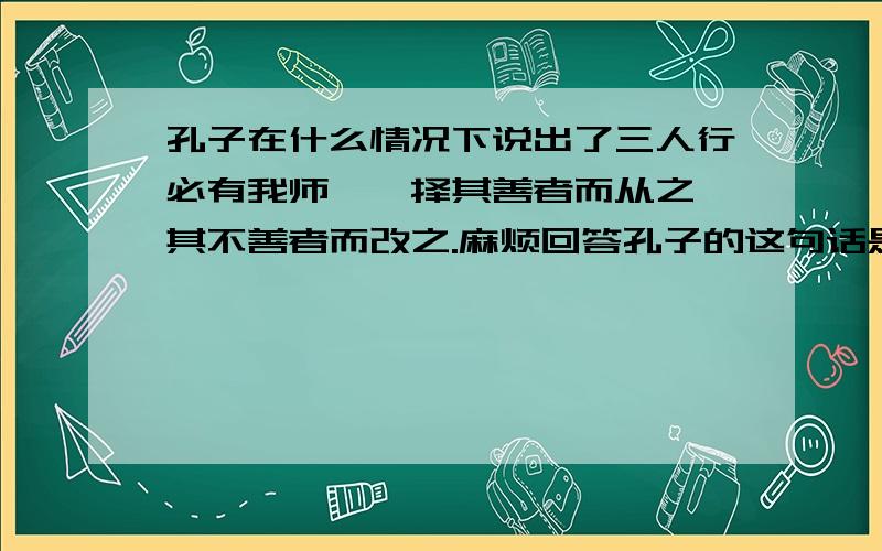 孔子在什么情况下说出了三人行必有我师焉,择其善者而从之,其不善者而改之.麻烦回答孔子的这句话是在什么情况下才说出来的.在和他的弟子聊天吗?还是……在和谁聊天？内容又是什么？