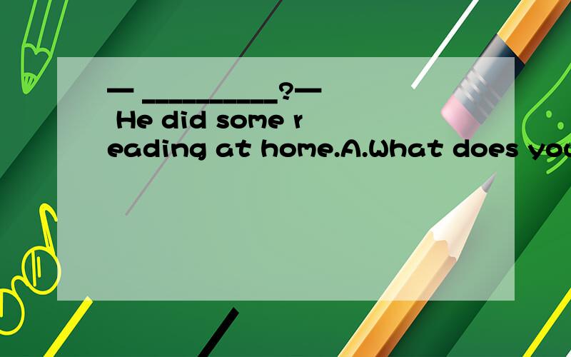 — __________?— He did some reading at home.A.What does your father do y— __________?— He did some reading at home.A.What does your father do yesterday evening B.What does your brother do in the schoolC.What did your brother do over the weeken