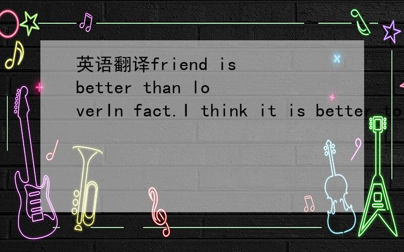 英语翻译friend is better than loverIn fact.I think it is better to be a friend than lover,because you can talk to him anything,But you can not do it if he is your lover.I know that you want to own him once you love him.However you will find a lot