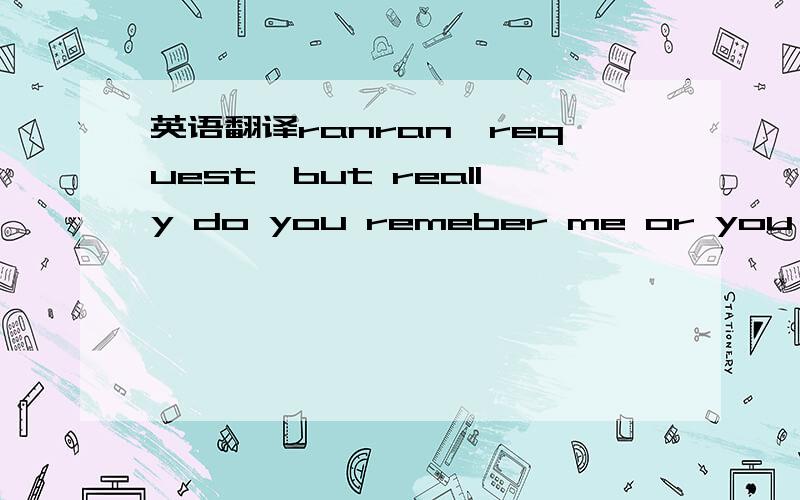 英语翻译ranran,request,but really do you remeber me or you exanged for me someone eiseranran 是我的名字