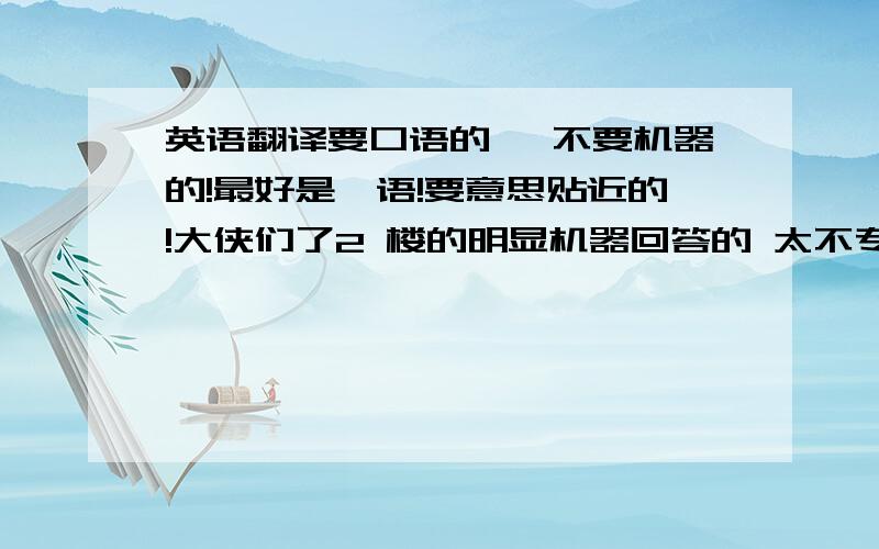 英语翻译要口语的 ,不要机器的!最好是俚语!要意思贴近的!大侠们了2 楼的明显机器回答的 太不专业了！