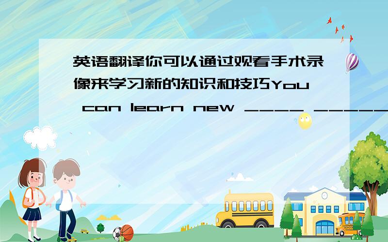 英语翻译你可以通过观看手术录像来学习新的知识和技巧You can learn new ____ ______ ______ by _____ _____ ____on vedio