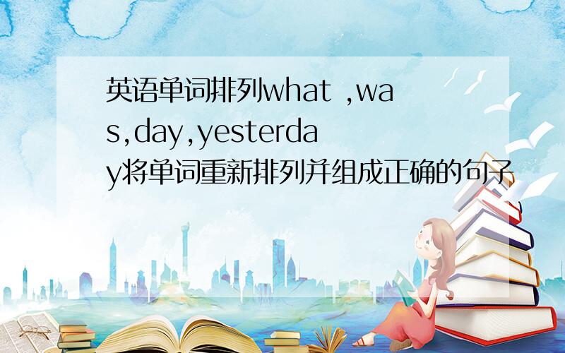 英语单词排列what ,was,day,yesterday将单词重新排列并组成正确的句子