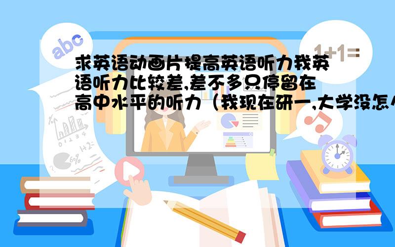 求英语动画片提高英语听力我英语听力比较差,差不多只停留在高中水平的听力（我现在研一,大学没怎么练习听力）.有没有像海贼王、火影之类的比较好看的动漫,但是是英文发音的,这样看