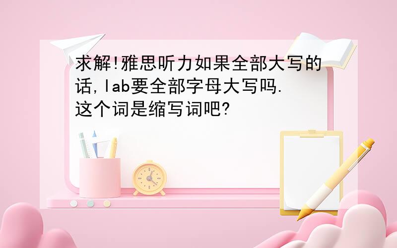 求解!雅思听力如果全部大写的话,lab要全部字母大写吗.这个词是缩写词吧?