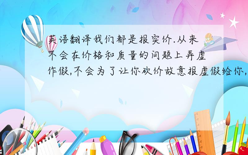 英语翻译我们都是报实价.从来不会在价格和质量的问题上弄虚作假,不会为了让你砍价故意报虚假给你,那样就没意思了.