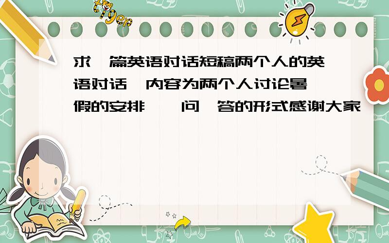 求一篇英语对话短稿两个人的英语对话  内容为两个人讨论暑假的安排,一问一答的形式感谢大家